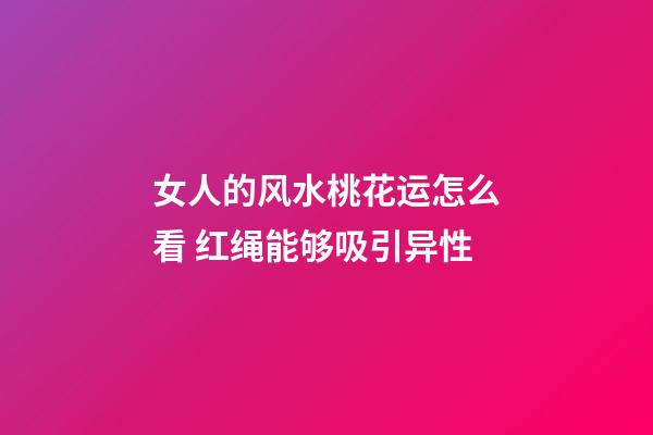 女人的风水桃花运怎么看 红绳能够吸引异性